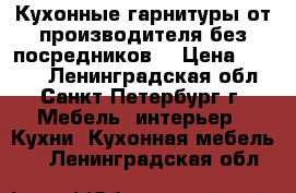 Кухонные гарнитуры от производителя без посредников! › Цена ­ 7 000 - Ленинградская обл., Санкт-Петербург г. Мебель, интерьер » Кухни. Кухонная мебель   . Ленинградская обл.